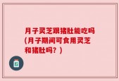 月子灵芝跟猪肚能吃吗(月子期间可食用灵芝和猪肚吗？)