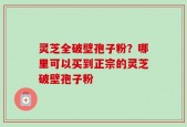 灵芝全破壁孢子粉？哪里可以买到正宗的灵芝破壁孢子粉