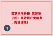 灵芝孢子粉排_灵芝孢子粉：高效提升免疫力，促进健康)