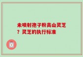 未喷射孢子粉高山灵芝？灵芝的执行标准