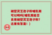 破壁灵芝孢子粉哺乳期可以喝吗(哺乳期能否食用破壁灵芝孢子粉？这里有答案！)