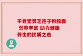 不老堂灵芝孢子粉胶囊 营养丰富 助力健康养生的优质之选