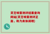 灵芝喷雾测评结果查询网站(灵芝喷雾测评正面，助力身体调理)