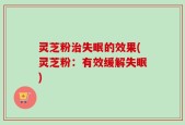 灵芝粉治失眠的效果(灵芝粉：有效缓解失眠)