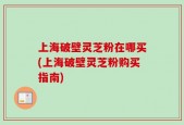 上海破壁灵芝粉在哪买(上海破壁灵芝粉购买指南)