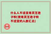 什么人不适宜用灵芝孢子粉(使用灵芝孢子粉不适宜的人群汇总)