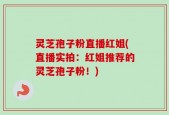 灵芝孢子粉直播红姐(直播实拍：红姐推荐的灵芝孢子粉！)