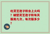 吃灵芝孢子粉会上火吗？破壁灵芝孢子粉每天服用几次，每次服多少？