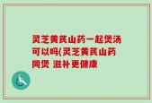 灵芝黄芪山药一起煲汤可以吗(灵芝黄芪山药同煲 滋补更健康