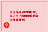 灵芝泡孢子粉的疗效_灵芝孢子粉的神奇功效与健康益处)