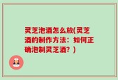 灵芝泡酒怎么放(灵芝酒的制作方法：如何正确泡制灵芝酒？)