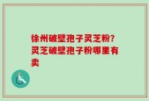 徐州破壁孢子灵芝粉？灵芝破壁孢子粉哪里有卖