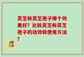 灵芝和灵芝孢子哪个效果好？比较灵芝和灵芝孢子的功效和使用方法？