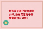 敖东灵芝孢子粉品质怎么样_敖东灵芝孢子粉质量评价与分析)