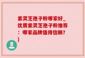 紫灵芝孢子粉哪家好_优质紫灵芝孢子粉推荐：哪家品牌值得信赖？)