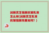 润颜灵芝恒颜抗皱乳液怎么样(润颜灵芝乳液抗皱恒颜效果如何？)