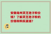 安徽亳州灵芝孢子粉价钱？了解灵芝孢子粉的价格和购买渠道？