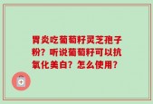 胃炎吃葡萄籽灵芝孢子粉？听说葡萄籽可以抗氧化美白？怎么使用？