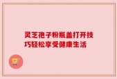 灵芝孢子粉瓶盖打开技巧轻松享受健康生活