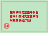 银屑病喝灵芝孢子粉有用吗？探讨灵芝孢子粉对银屑病的疗效？