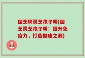 国芝牌灵芝孢子粉(国芝灵芝孢子粉：提升免疫力，打造健康之源)