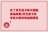 吃了灵芝孢子粉大便酸臭粘稠黑(灵芝孢子粉导致大便异味粘稠黑色)