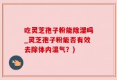 吃灵芝孢子粉能除湿吗_灵芝孢子粉能否有效去除体内湿气？)