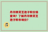 丹华牌灵芝孢子粉价格查询？了解丹华牌灵芝孢子粉市场价？