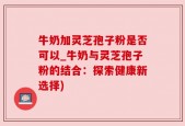 牛奶加灵芝孢子粉是否可以_牛奶与灵芝孢子粉的结合：探索健康新选择)