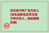 灵芝孢子粉广告代言人(知名品牌选定灵芝孢子粉代言人，掀起健康风潮)