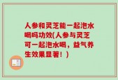 人参和灵芝能一起泡水喝吗功效(人参与灵芝可一起泡水喝，益气养生效果显著！)