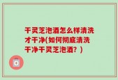 干灵芝泡酒怎么样清洗才干净(如何彻底清洗干净干灵芝泡酒？)