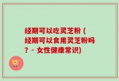 经期可以吃灵芝粉 (经期可以食用灵芝粉吗？- 女性健康常识)