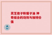 灵芝孢子粉獾子油 神奇组合的功效与独特价值