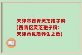 天津市西青灵芝孢子粉(西青区灵芝孢子粉：天津市优质养生之选)