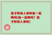 孢子粉和人参粉能一起喝吗(能一起喝吗？孢子粉和人参粉)