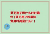 灵芝孢子粉什么时时最好 (灵芝孢子粉最佳食用时间是什么？)