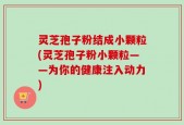 灵芝孢子粉结成小颗粒(灵芝孢子粉小颗粒——为你的健康注入动力)