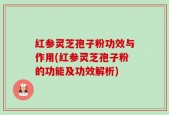 红参灵芝孢子粉功效与作用(红参灵芝孢子粉的功能及功效解析)