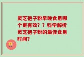 灵芝孢子粉早晚食用哪个更有效？？科学解析灵芝孢子粉的最佳食用时间？