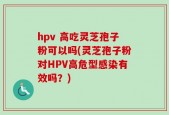 hpv 高吃灵芝孢子粉可以吗(灵芝孢子粉对HPV高危型感染有效吗？)