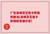 广东高明灵芝孢子粉饭的做法(高明灵芝孢子粉饭的食谱分享)