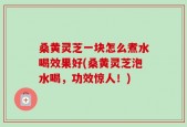 桑黄灵芝一块怎么煮水喝效果好(桑黄灵芝泡水喝，功效惊人！)