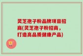 灵芝孢子粉品牌项目招商(灵芝孢子粉招商，打造高品质健康产品)