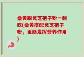 桑黄跟灵芝孢子粉一起吃(桑黄搭配灵芝孢子粉，更能发挥营养作用)