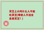 灵芝上火吗什么人不能吃灵芝(哪些人不适合食用灵芝？)