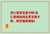 乐仁堂灵芝孢子粉(乐仁堂推出纯正灵芝孢子粉，助您强身健体)