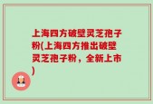 上海四方破壁灵芝孢子粉(上海四方推出破壁灵芝孢子粉，全新上市)