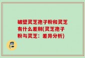 破壁灵芝孢子粉和灵芝有什么差别(灵芝孢子粉与灵芝：差异分析)