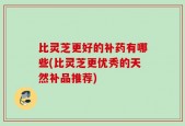 比灵芝更好的补药有哪些(比灵芝更优秀的天然补品推荐)